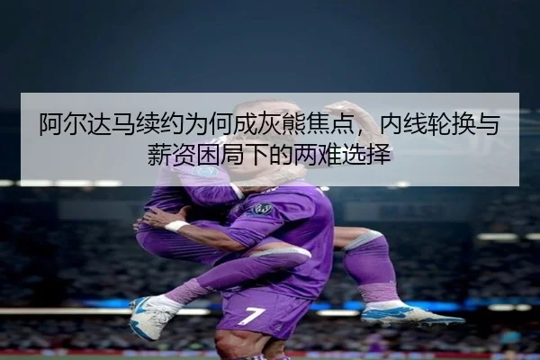 阿尔达马续约为何成灰熊焦点，内线轮换与薪资困局下的两难选择