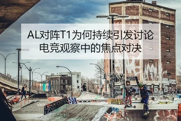 AL对阵T1为何持续引发讨论 电竞观察中的焦点对决